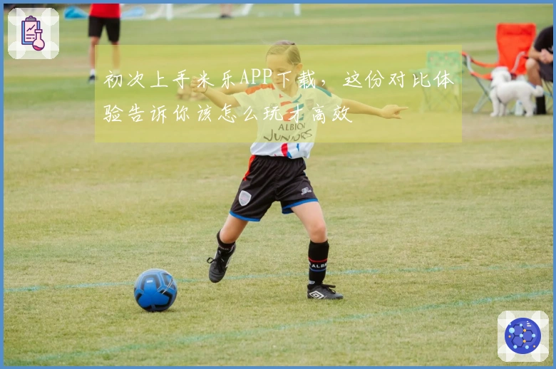 初次上手米乐APP下载，这份对比体验告诉你该怎么玩才高效