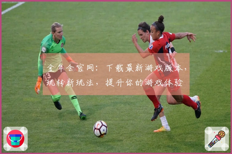 金年会官网：下载最新游戏版本，玩转新玩法，提升你的游戏体验